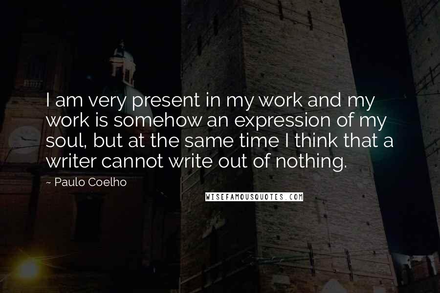Paulo Coelho Quotes: I am very present in my work and my work is somehow an expression of my soul, but at the same time I think that a writer cannot write out of nothing.