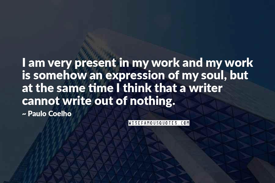 Paulo Coelho Quotes: I am very present in my work and my work is somehow an expression of my soul, but at the same time I think that a writer cannot write out of nothing.