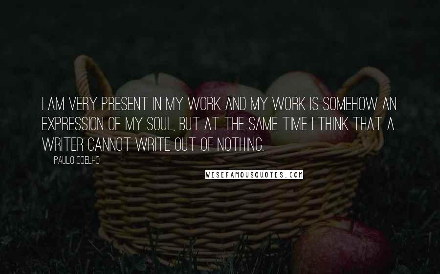 Paulo Coelho Quotes: I am very present in my work and my work is somehow an expression of my soul, but at the same time I think that a writer cannot write out of nothing.