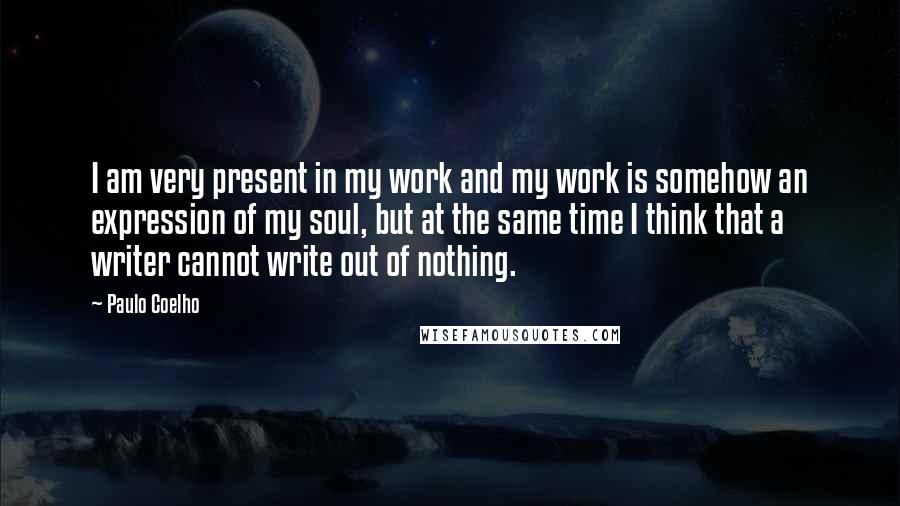 Paulo Coelho Quotes: I am very present in my work and my work is somehow an expression of my soul, but at the same time I think that a writer cannot write out of nothing.