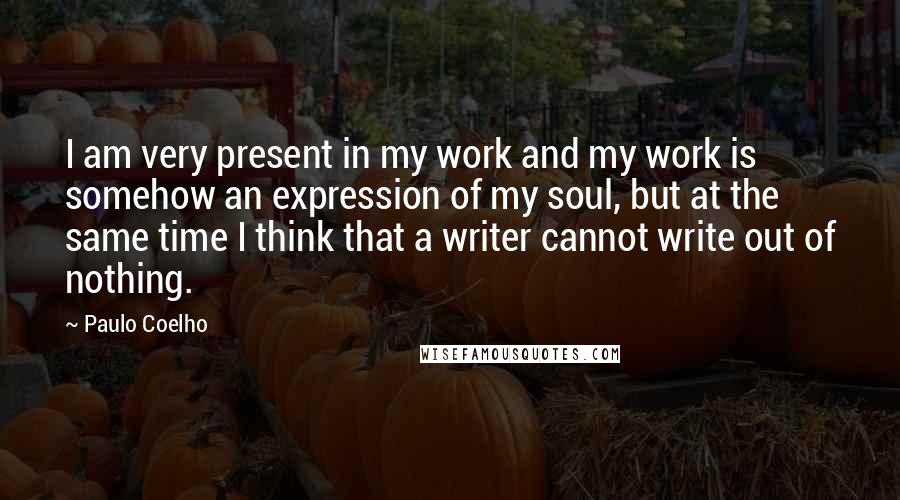 Paulo Coelho Quotes: I am very present in my work and my work is somehow an expression of my soul, but at the same time I think that a writer cannot write out of nothing.