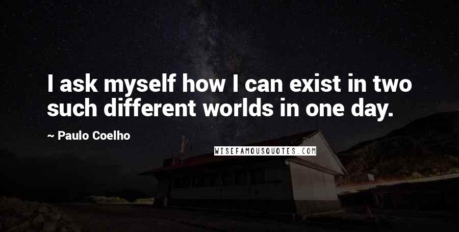 Paulo Coelho Quotes: I ask myself how I can exist in two such different worlds in one day.