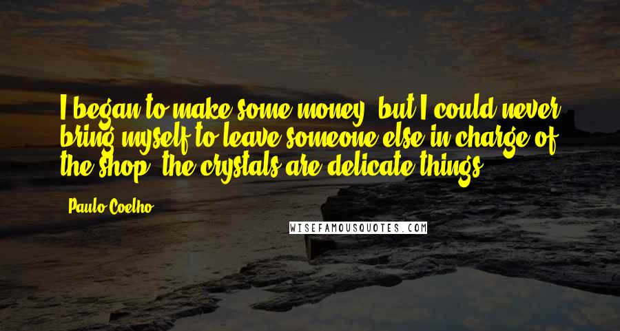 Paulo Coelho Quotes: I began to make some money, but I could never bring myself to leave someone else in charge of the shop; the crystals are delicate things.