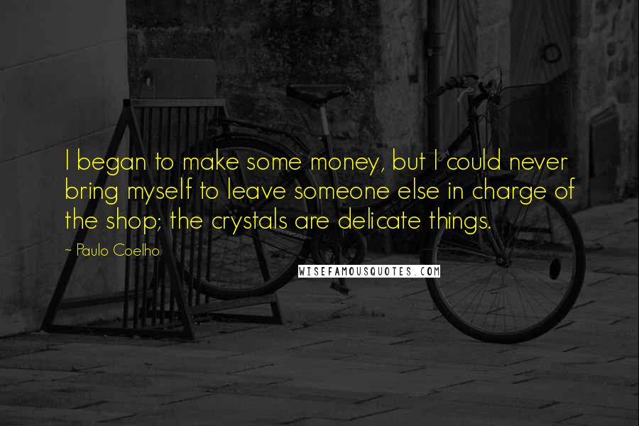 Paulo Coelho Quotes: I began to make some money, but I could never bring myself to leave someone else in charge of the shop; the crystals are delicate things.