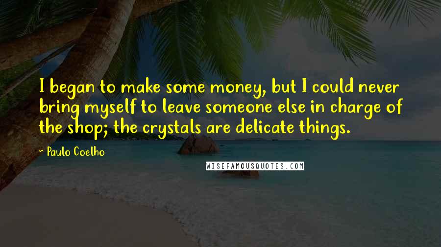 Paulo Coelho Quotes: I began to make some money, but I could never bring myself to leave someone else in charge of the shop; the crystals are delicate things.