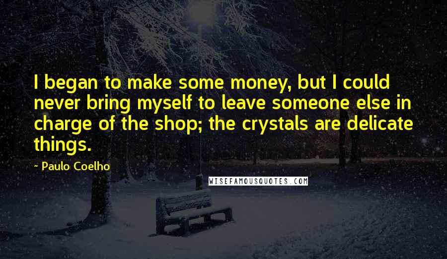 Paulo Coelho Quotes: I began to make some money, but I could never bring myself to leave someone else in charge of the shop; the crystals are delicate things.