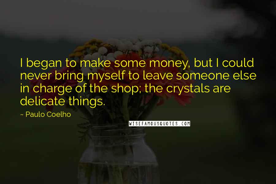 Paulo Coelho Quotes: I began to make some money, but I could never bring myself to leave someone else in charge of the shop; the crystals are delicate things.