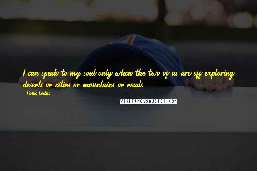 Paulo Coelho Quotes: I can speak to my soul only when the two of us are off exploring deserts or cities or mountains or roads.