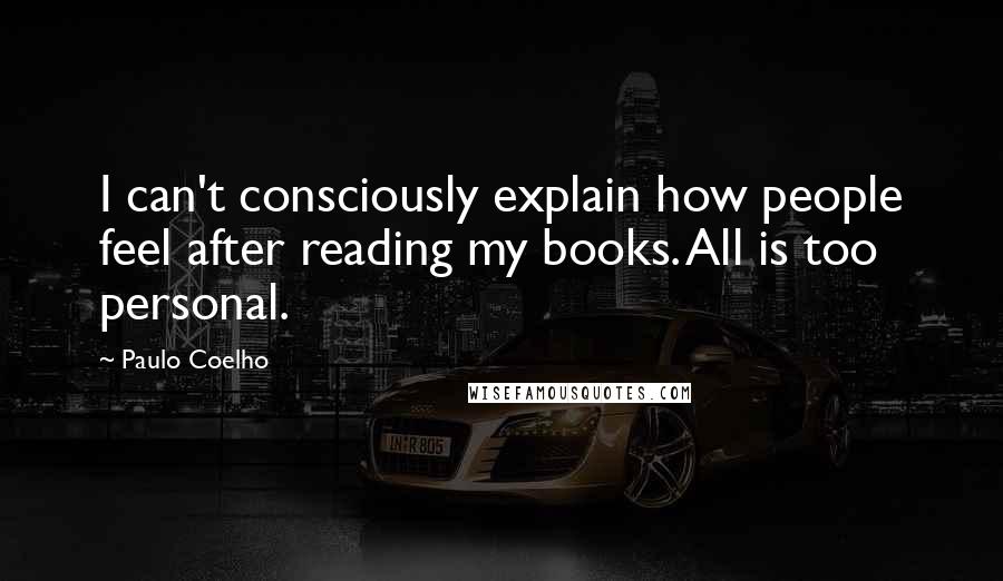 Paulo Coelho Quotes: I can't consciously explain how people feel after reading my books. All is too personal.