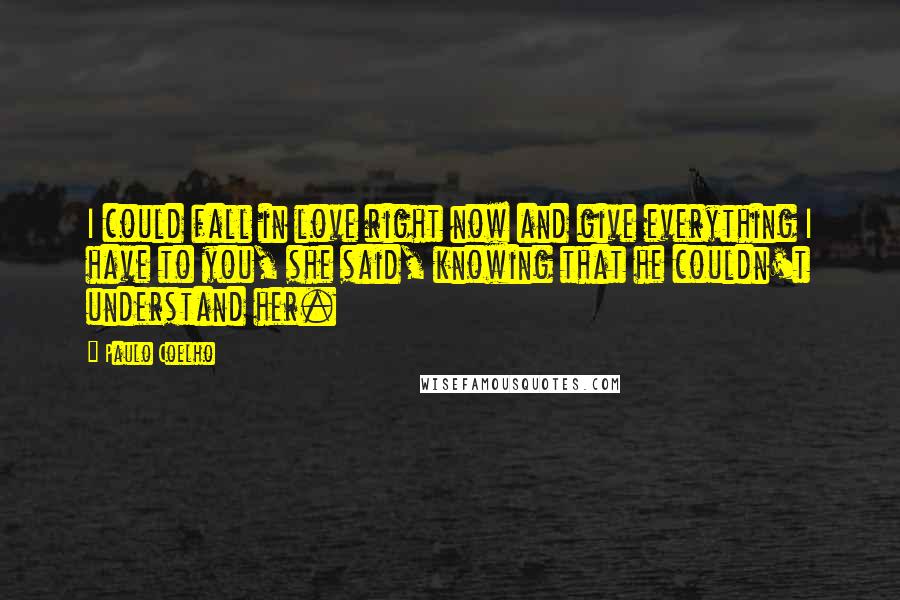 Paulo Coelho Quotes: I could fall in love right now and give everything I have to you, she said, knowing that he couldn't understand her.