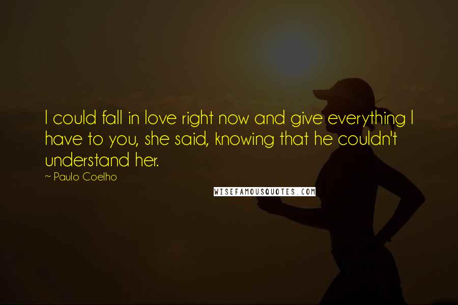 Paulo Coelho Quotes: I could fall in love right now and give everything I have to you, she said, knowing that he couldn't understand her.