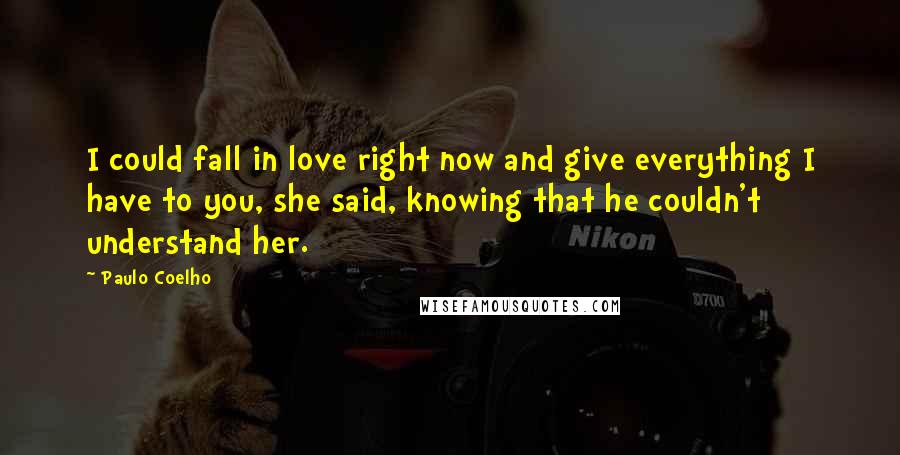 Paulo Coelho Quotes: I could fall in love right now and give everything I have to you, she said, knowing that he couldn't understand her.