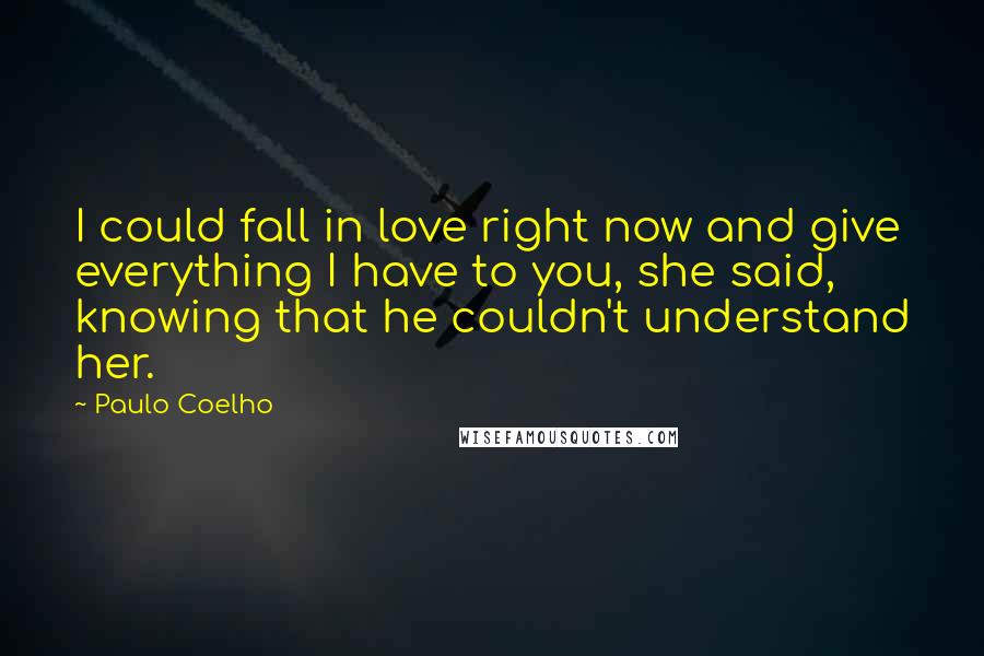 Paulo Coelho Quotes: I could fall in love right now and give everything I have to you, she said, knowing that he couldn't understand her.