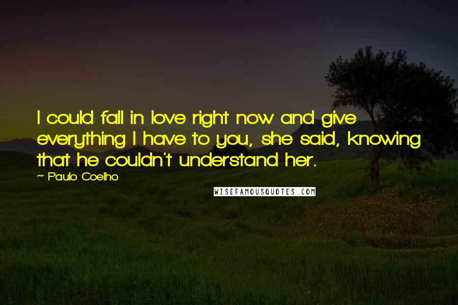 Paulo Coelho Quotes: I could fall in love right now and give everything I have to you, she said, knowing that he couldn't understand her.