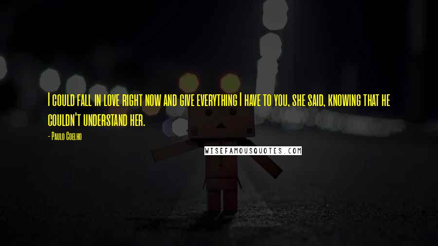 Paulo Coelho Quotes: I could fall in love right now and give everything I have to you, she said, knowing that he couldn't understand her.