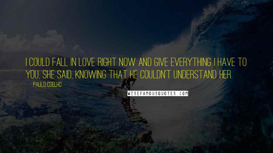 Paulo Coelho Quotes: I could fall in love right now and give everything I have to you, she said, knowing that he couldn't understand her.