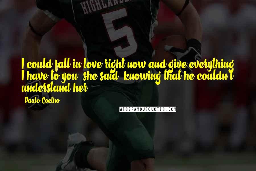 Paulo Coelho Quotes: I could fall in love right now and give everything I have to you, she said, knowing that he couldn't understand her.