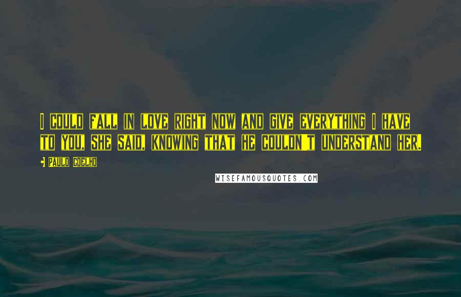 Paulo Coelho Quotes: I could fall in love right now and give everything I have to you, she said, knowing that he couldn't understand her.