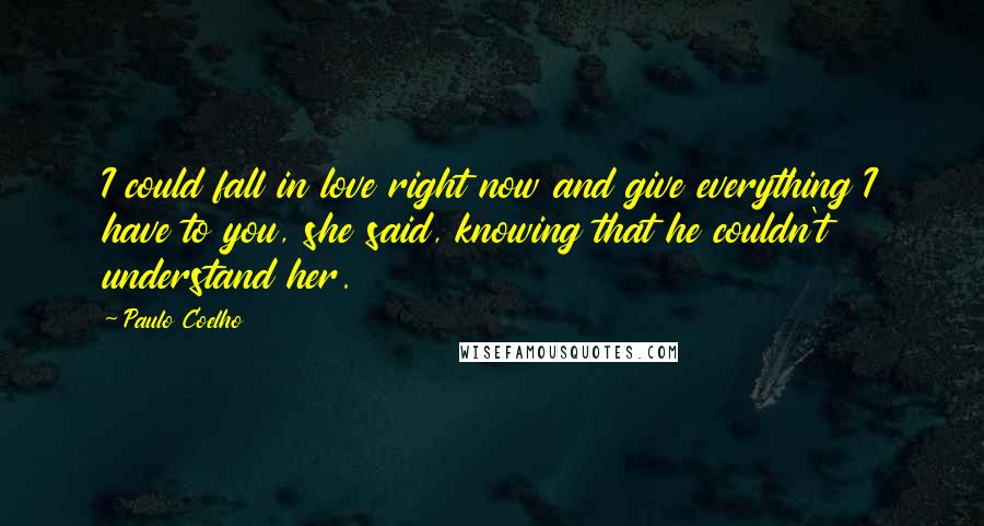 Paulo Coelho Quotes: I could fall in love right now and give everything I have to you, she said, knowing that he couldn't understand her.