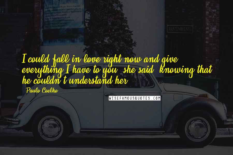 Paulo Coelho Quotes: I could fall in love right now and give everything I have to you, she said, knowing that he couldn't understand her.