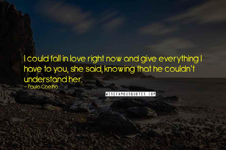 Paulo Coelho Quotes: I could fall in love right now and give everything I have to you, she said, knowing that he couldn't understand her.