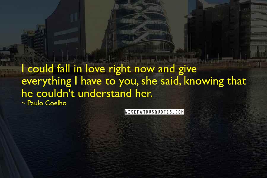 Paulo Coelho Quotes: I could fall in love right now and give everything I have to you, she said, knowing that he couldn't understand her.