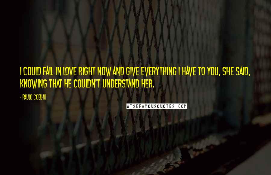 Paulo Coelho Quotes: I could fall in love right now and give everything I have to you, she said, knowing that he couldn't understand her.