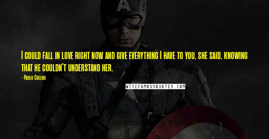 Paulo Coelho Quotes: I could fall in love right now and give everything I have to you, she said, knowing that he couldn't understand her.