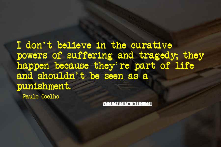 Paulo Coelho Quotes: I don't believe in the curative powers of suffering and tragedy; they happen because they're part of life and shouldn't be seen as a punishment.