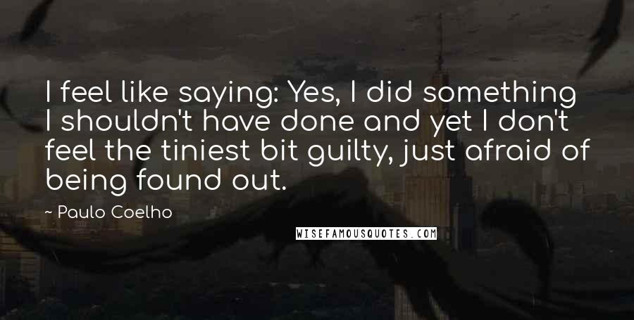 Paulo Coelho Quotes: I feel like saying: Yes, I did something I shouldn't have done and yet I don't feel the tiniest bit guilty, just afraid of being found out.