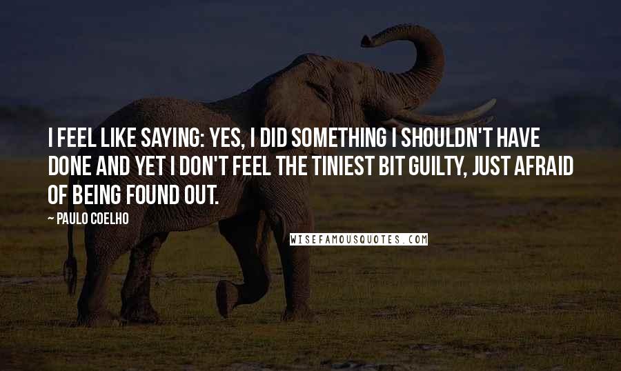 Paulo Coelho Quotes: I feel like saying: Yes, I did something I shouldn't have done and yet I don't feel the tiniest bit guilty, just afraid of being found out.