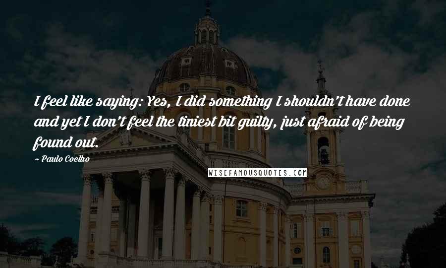 Paulo Coelho Quotes: I feel like saying: Yes, I did something I shouldn't have done and yet I don't feel the tiniest bit guilty, just afraid of being found out.