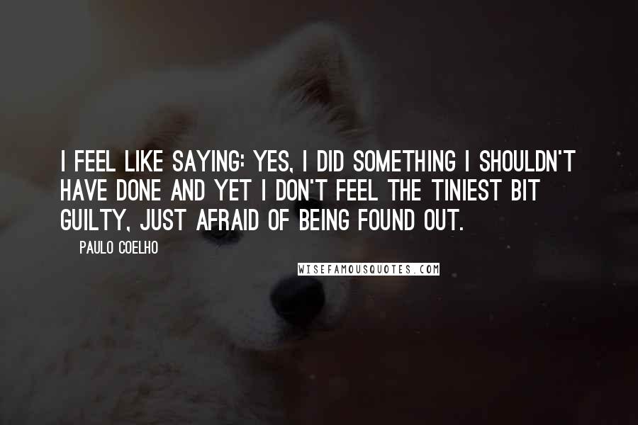 Paulo Coelho Quotes: I feel like saying: Yes, I did something I shouldn't have done and yet I don't feel the tiniest bit guilty, just afraid of being found out.