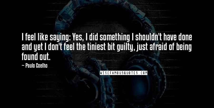 Paulo Coelho Quotes: I feel like saying: Yes, I did something I shouldn't have done and yet I don't feel the tiniest bit guilty, just afraid of being found out.