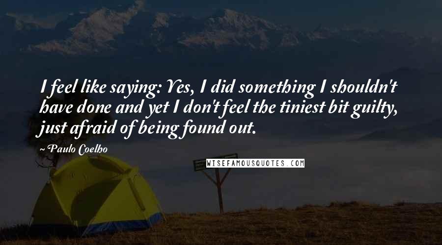 Paulo Coelho Quotes: I feel like saying: Yes, I did something I shouldn't have done and yet I don't feel the tiniest bit guilty, just afraid of being found out.