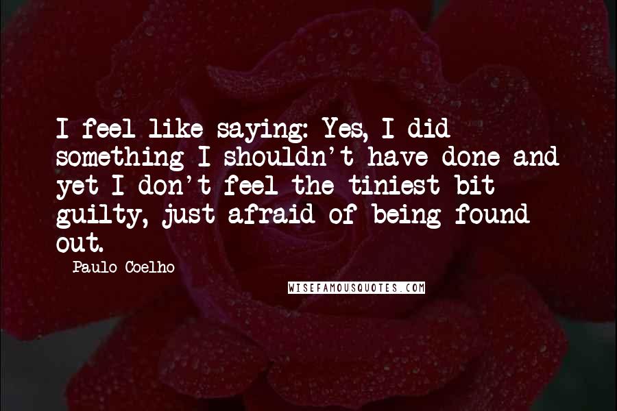 Paulo Coelho Quotes: I feel like saying: Yes, I did something I shouldn't have done and yet I don't feel the tiniest bit guilty, just afraid of being found out.