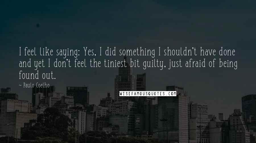 Paulo Coelho Quotes: I feel like saying: Yes, I did something I shouldn't have done and yet I don't feel the tiniest bit guilty, just afraid of being found out.