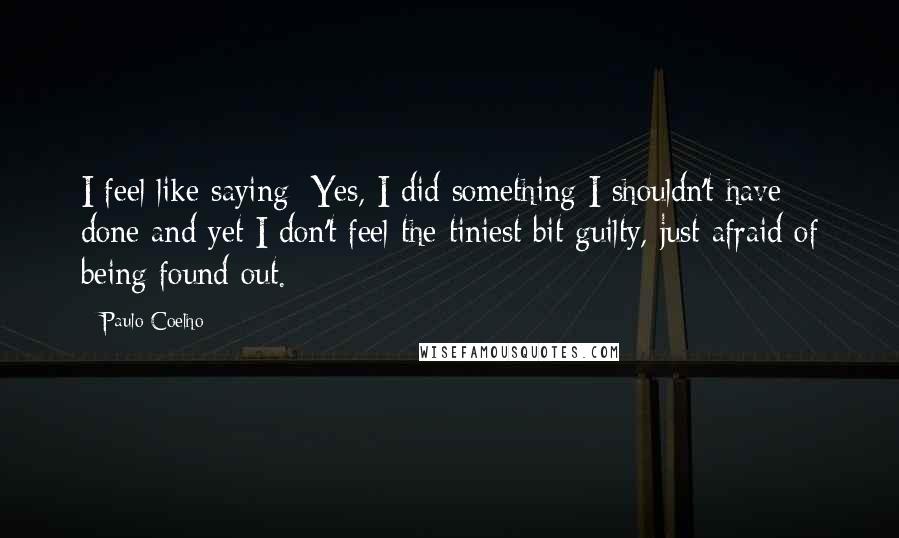 Paulo Coelho Quotes: I feel like saying: Yes, I did something I shouldn't have done and yet I don't feel the tiniest bit guilty, just afraid of being found out.