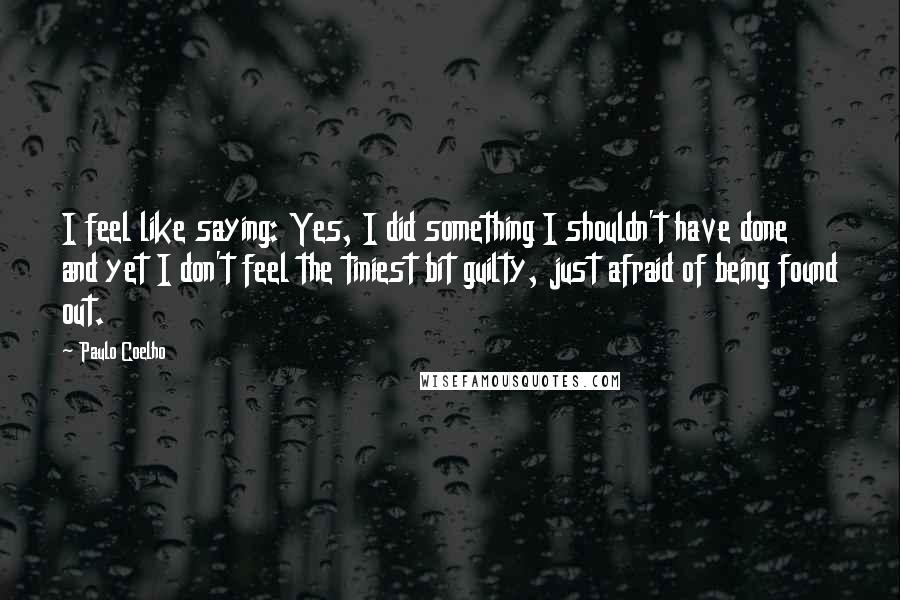 Paulo Coelho Quotes: I feel like saying: Yes, I did something I shouldn't have done and yet I don't feel the tiniest bit guilty, just afraid of being found out.