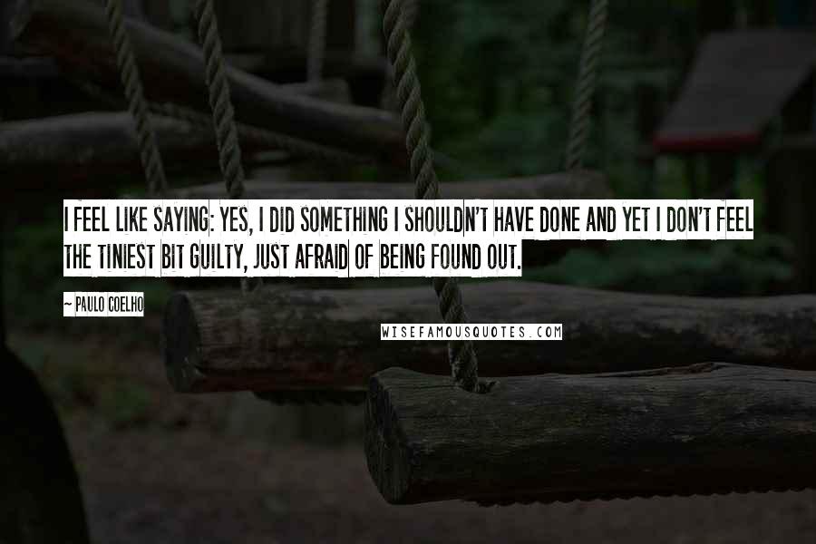 Paulo Coelho Quotes: I feel like saying: Yes, I did something I shouldn't have done and yet I don't feel the tiniest bit guilty, just afraid of being found out.