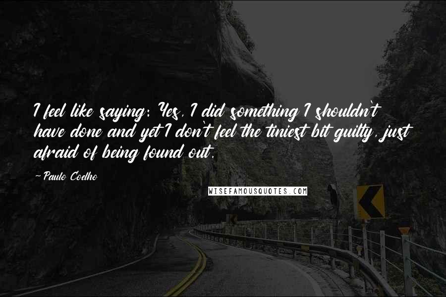 Paulo Coelho Quotes: I feel like saying: Yes, I did something I shouldn't have done and yet I don't feel the tiniest bit guilty, just afraid of being found out.