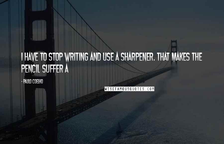 Paulo Coelho Quotes: I have to stop writing and use a sharpener. That makes the pencil suffer a