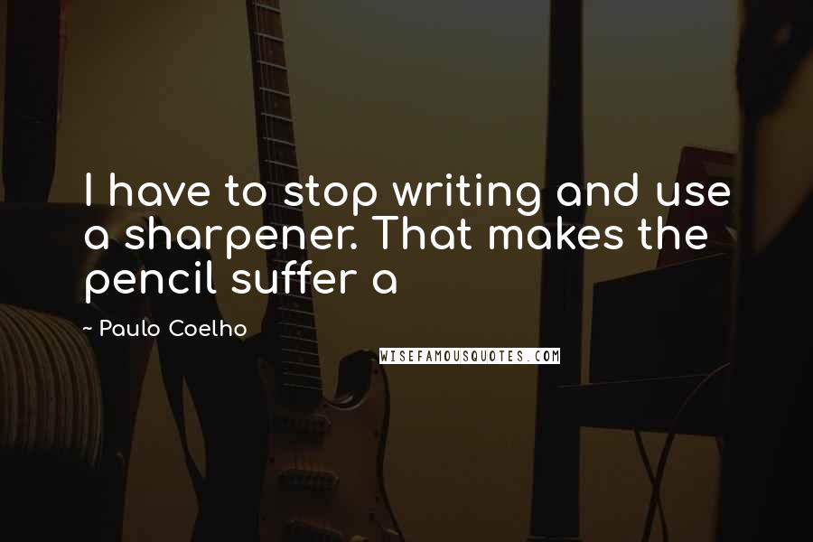 Paulo Coelho Quotes: I have to stop writing and use a sharpener. That makes the pencil suffer a