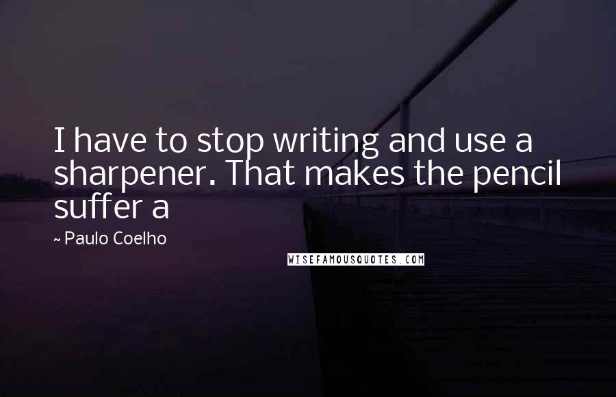 Paulo Coelho Quotes: I have to stop writing and use a sharpener. That makes the pencil suffer a