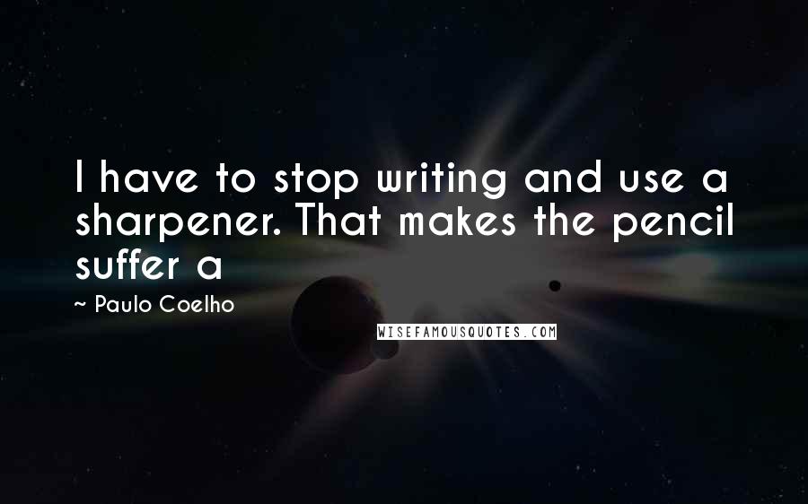 Paulo Coelho Quotes: I have to stop writing and use a sharpener. That makes the pencil suffer a