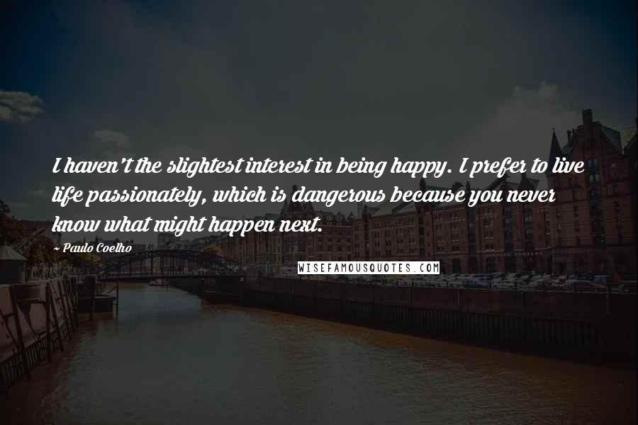 Paulo Coelho Quotes: I haven't the slightest interest in being happy. I prefer to live life passionately, which is dangerous because you never know what might happen next.