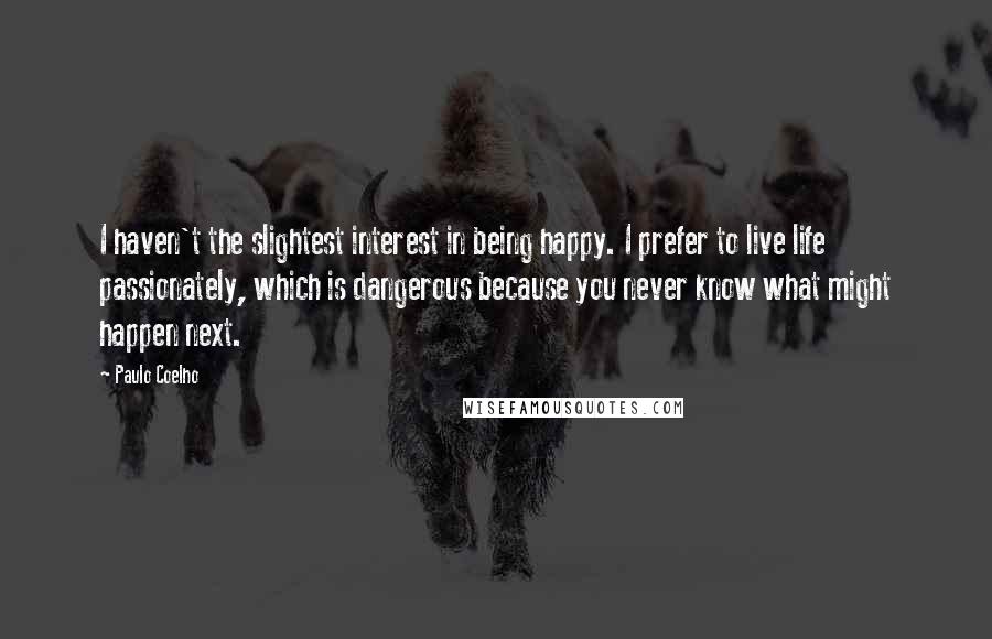 Paulo Coelho Quotes: I haven't the slightest interest in being happy. I prefer to live life passionately, which is dangerous because you never know what might happen next.