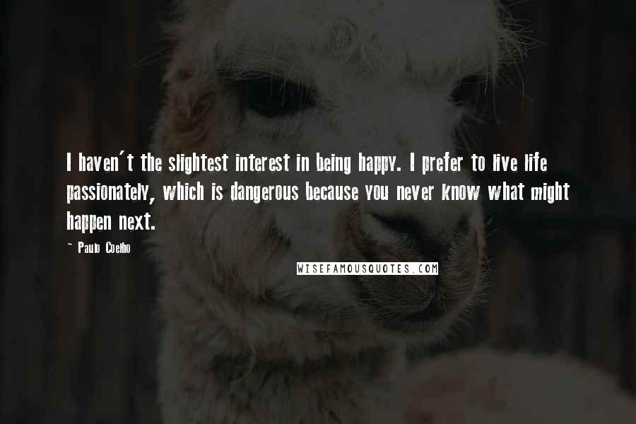 Paulo Coelho Quotes: I haven't the slightest interest in being happy. I prefer to live life passionately, which is dangerous because you never know what might happen next.