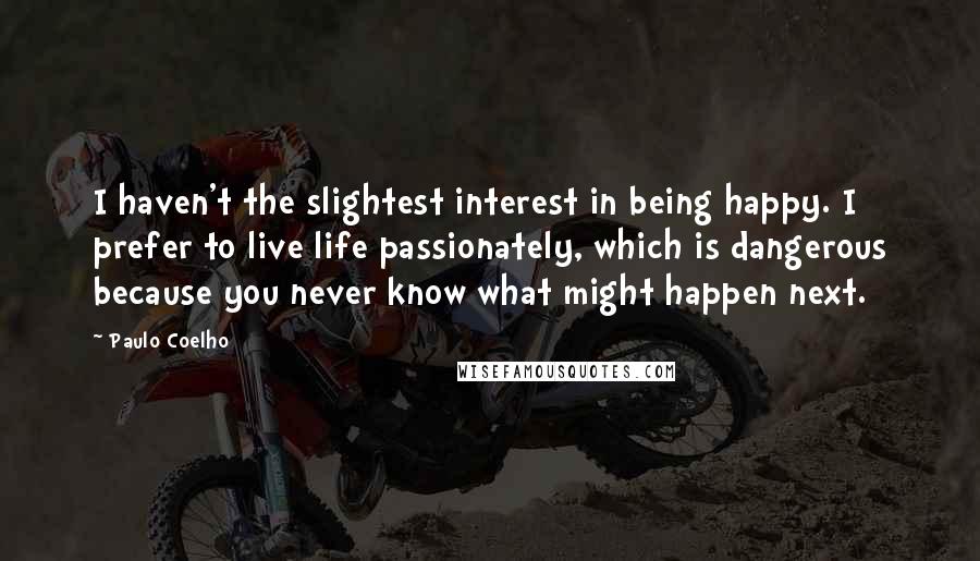 Paulo Coelho Quotes: I haven't the slightest interest in being happy. I prefer to live life passionately, which is dangerous because you never know what might happen next.