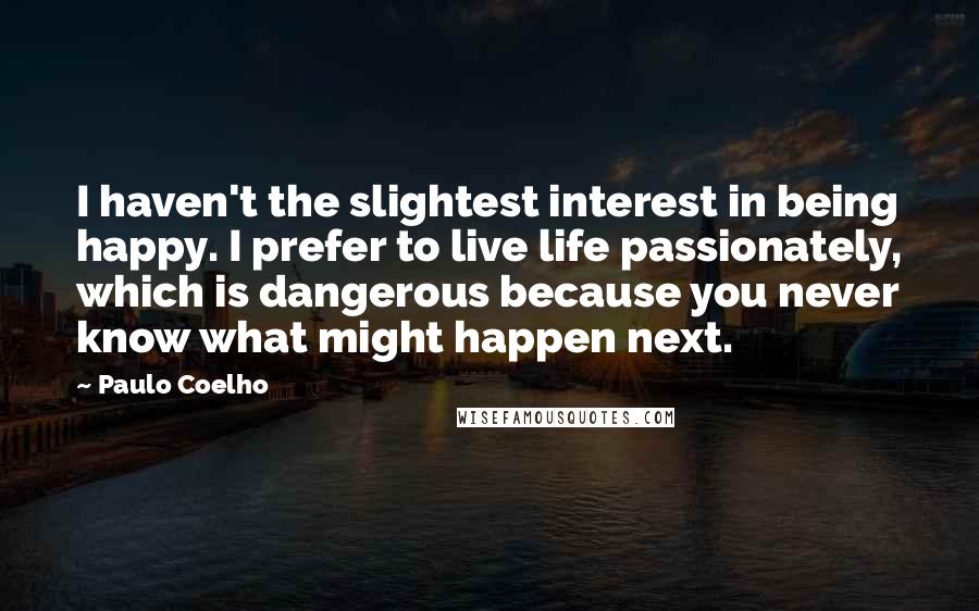 Paulo Coelho Quotes: I haven't the slightest interest in being happy. I prefer to live life passionately, which is dangerous because you never know what might happen next.